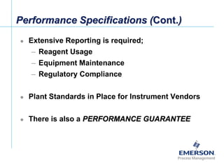 [File Name or Event]
Emerson Confidential
27-Jun-01, Slide 5
Performance Specifications (Cont.)
 Extensive Reporting is required;
– Reagent Usage
– Equipment Maintenance
– Regulatory Compliance
 Plant Standards in Place for Instrument Vendors
 There is also a PERFORMANCE GUARANTEE
 