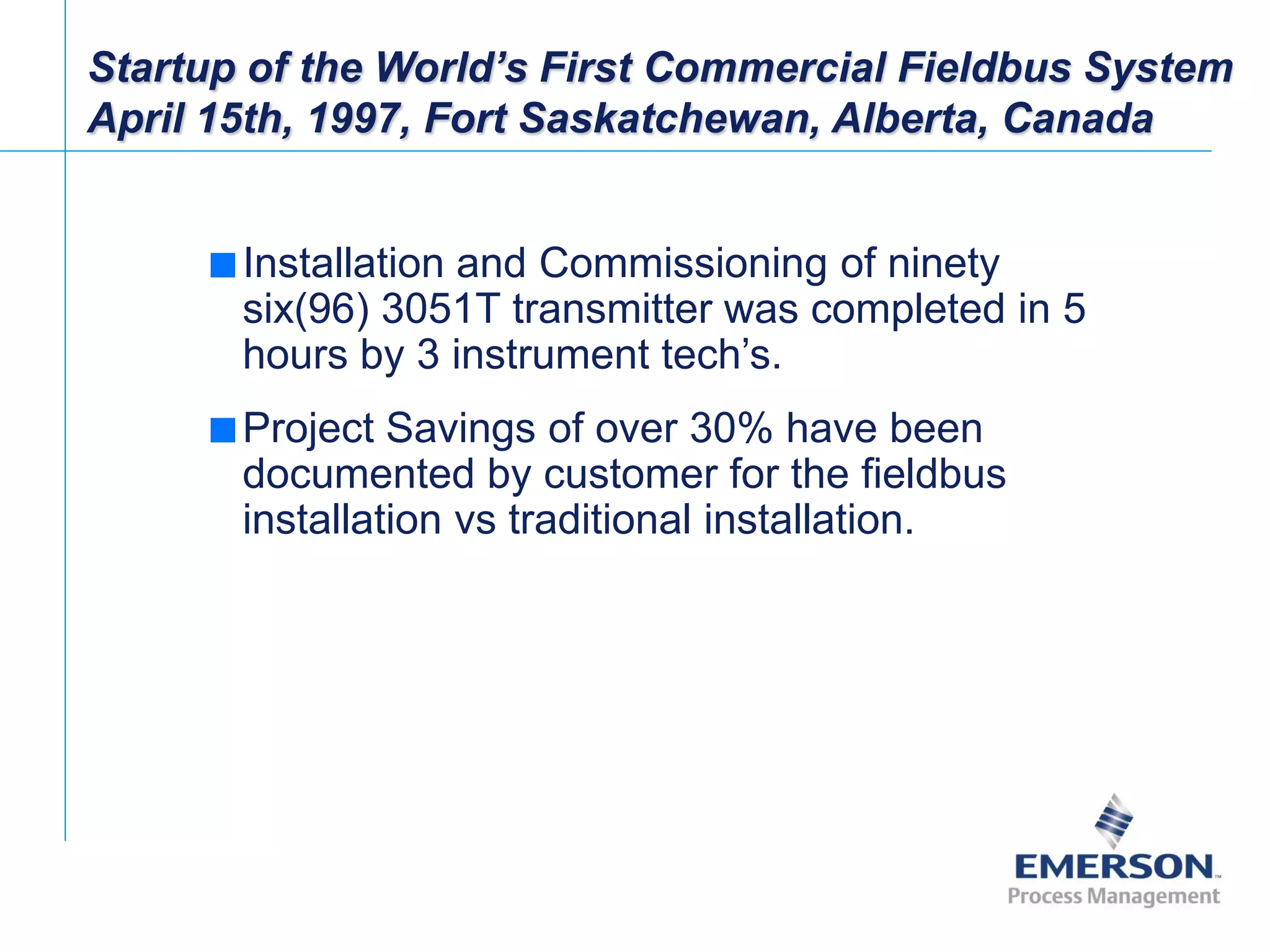 [File Name or Event]
Emerson Confidential
27-Jun-01, Slide 23
Startup of the World’s First Commercial Fieldbus System
April 15th, 1997, Fort Saskatchewan, Alberta, Canada
 Installation and Commissioning of ninety
six(96) 3051T transmitter was completed in 5
hours by 3 instrument tech’s.
 Project Savings of over 30% have been
documented by customer for the fieldbus
installation vs traditional installation.
 