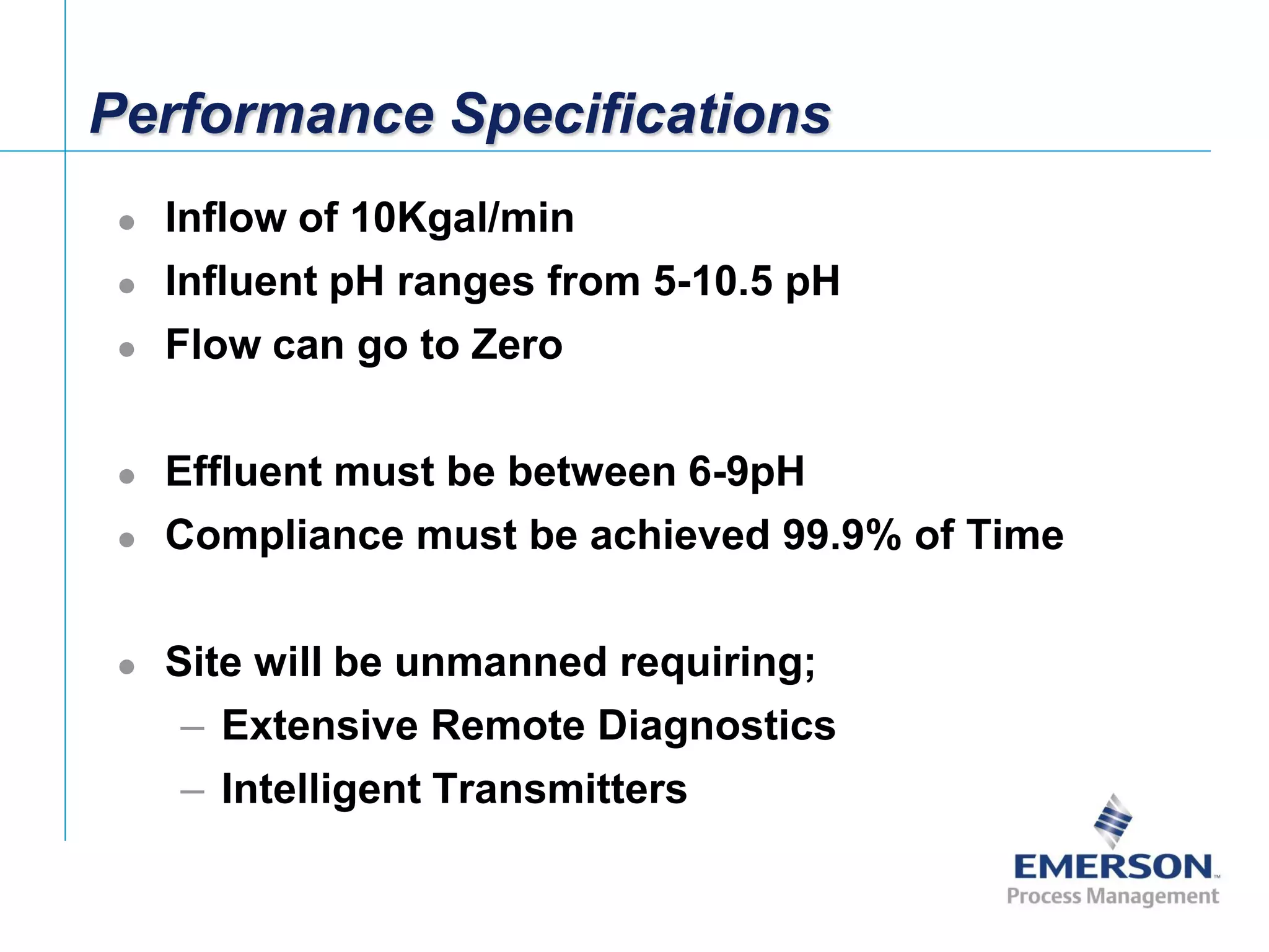 [File Name or Event]
Emerson Confidential
27-Jun-01, Slide 4
Performance Specifications
 Inflow of 10Kgal/min
 Influent pH ranges from 5-10.5 pH
 Flow can go to Zero
 Effluent must be between 6-9pH
 Compliance must be achieved 99.9% of Time
 Site will be unmanned requiring;
– Extensive Remote Diagnostics
– Intelligent Transmitters
 