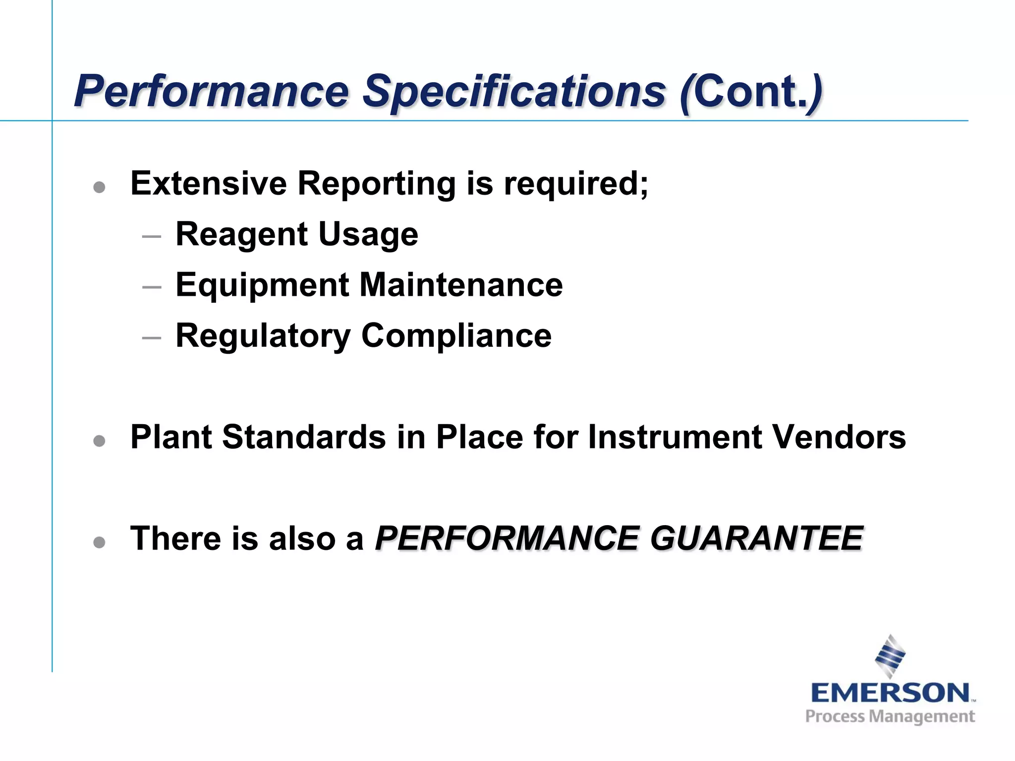 [File Name or Event]
Emerson Confidential
27-Jun-01, Slide 5
Performance Specifications (Cont.)
 Extensive Reporting is required;
– Reagent Usage
– Equipment Maintenance
– Regulatory Compliance
 Plant Standards in Place for Instrument Vendors
 There is also a PERFORMANCE GUARANTEE
 