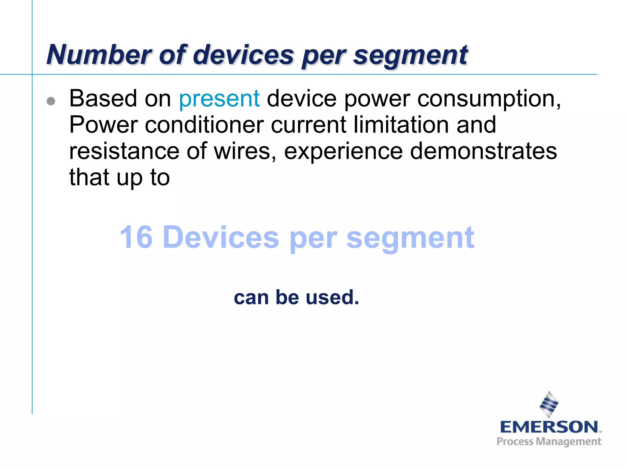 [File Name or Event]
Emerson Confidential
27-Jun-01, Slide 12
Number of devices per segment
 Based on present device power consumption,
Power conditioner current limitation and
resistance of wires, experience demonstrates
that up to
16 Devices per segment
can be used.
 