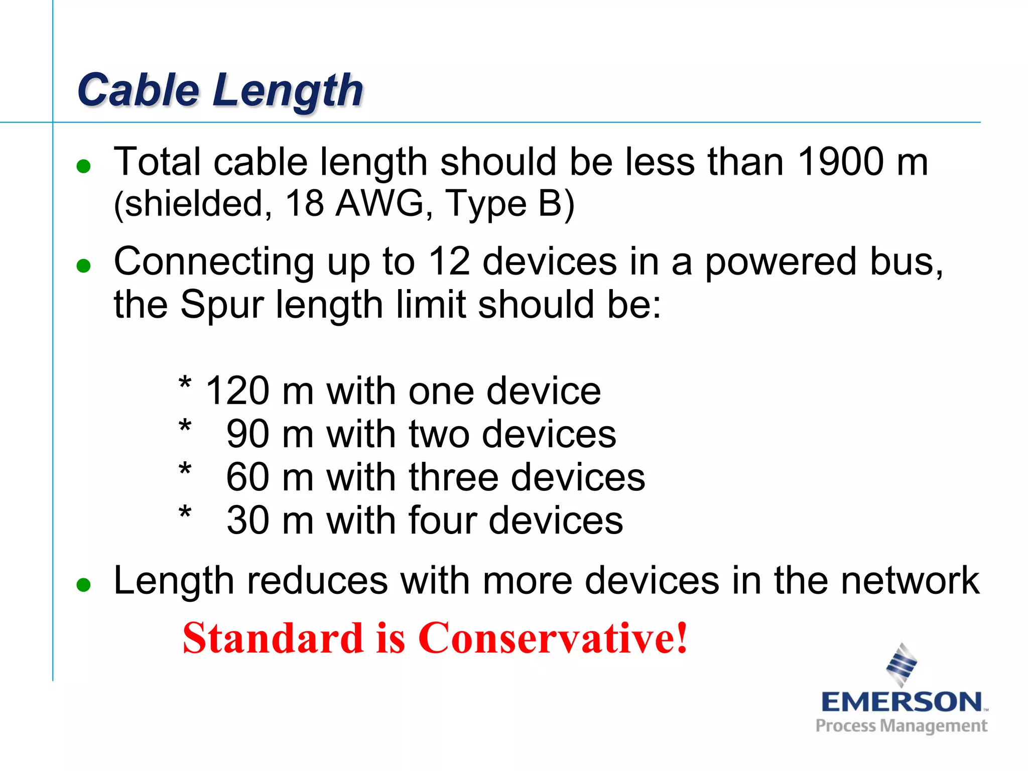 [File Name or Event]
Emerson Confidential
27-Jun-01, Slide 14
Cable Length
 Total cable length should be less than 1900 m
(shielded, 18 AWG, Type B)
 Connecting up to 12 devices in a powered bus,
the Spur length limit should be:
* 120 m with one device
* 90 m with two devices
* 60 m with three devices
* 30 m with four devices
 Length reduces with more devices in the network
Standard is Conservative!
 