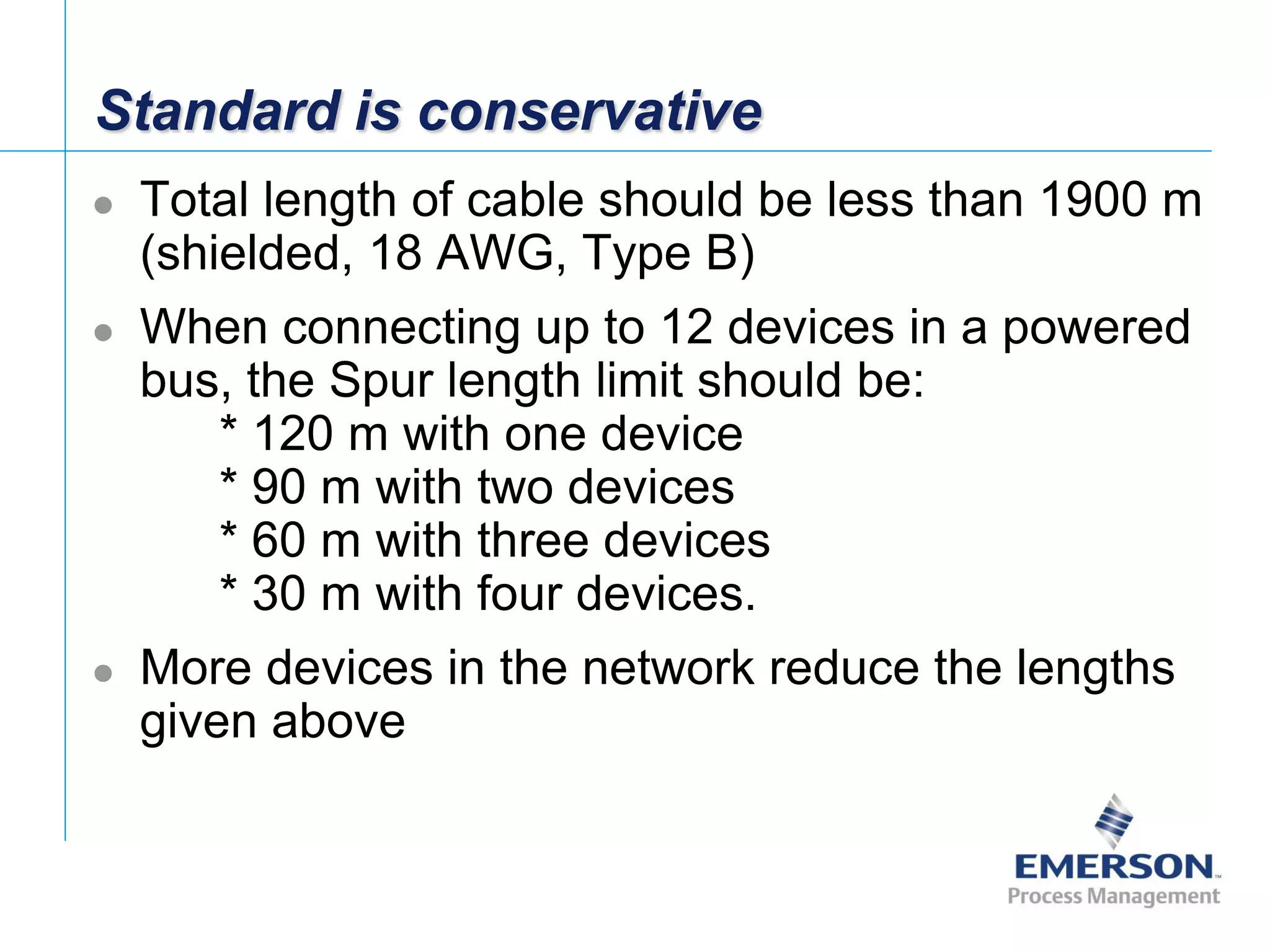 [File Name or Event]
Emerson Confidential
27-Jun-01, Slide 37
Standard is conservative
 Total length of cable should be less than 1900 m
(shielded, 18 AWG, Type B)
 When connecting up to 12 devices in a powered
bus, the Spur length limit should be:
* 120 m with one device
* 90 m with two devices
* 60 m with three devices
* 30 m with four devices.
 More devices in the network reduce the lengths
given above
 