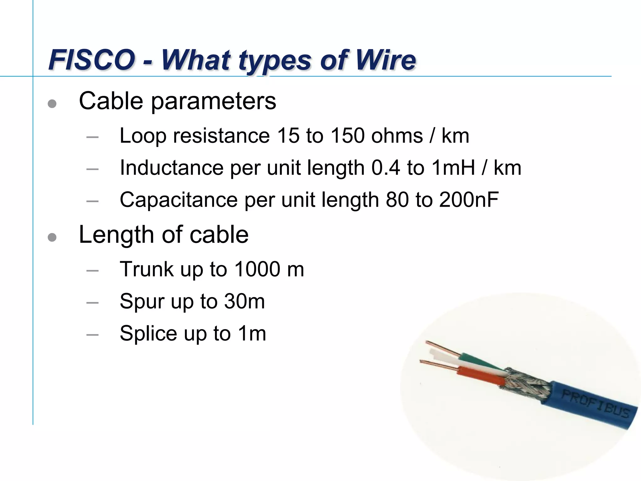 [File Name or Event]
Emerson Confidential
27-Jun-01, Slide 51
FISCO - What types of Wire
 Cable parameters
– Loop resistance 15 to 150 ohms / km
– Inductance per unit length 0.4 to 1mH / km
– Capacitance per unit length 80 to 200nF
 Length of cable
– Trunk up to 1000 m
– Spur up to 30m
– Splice up to 1m
 