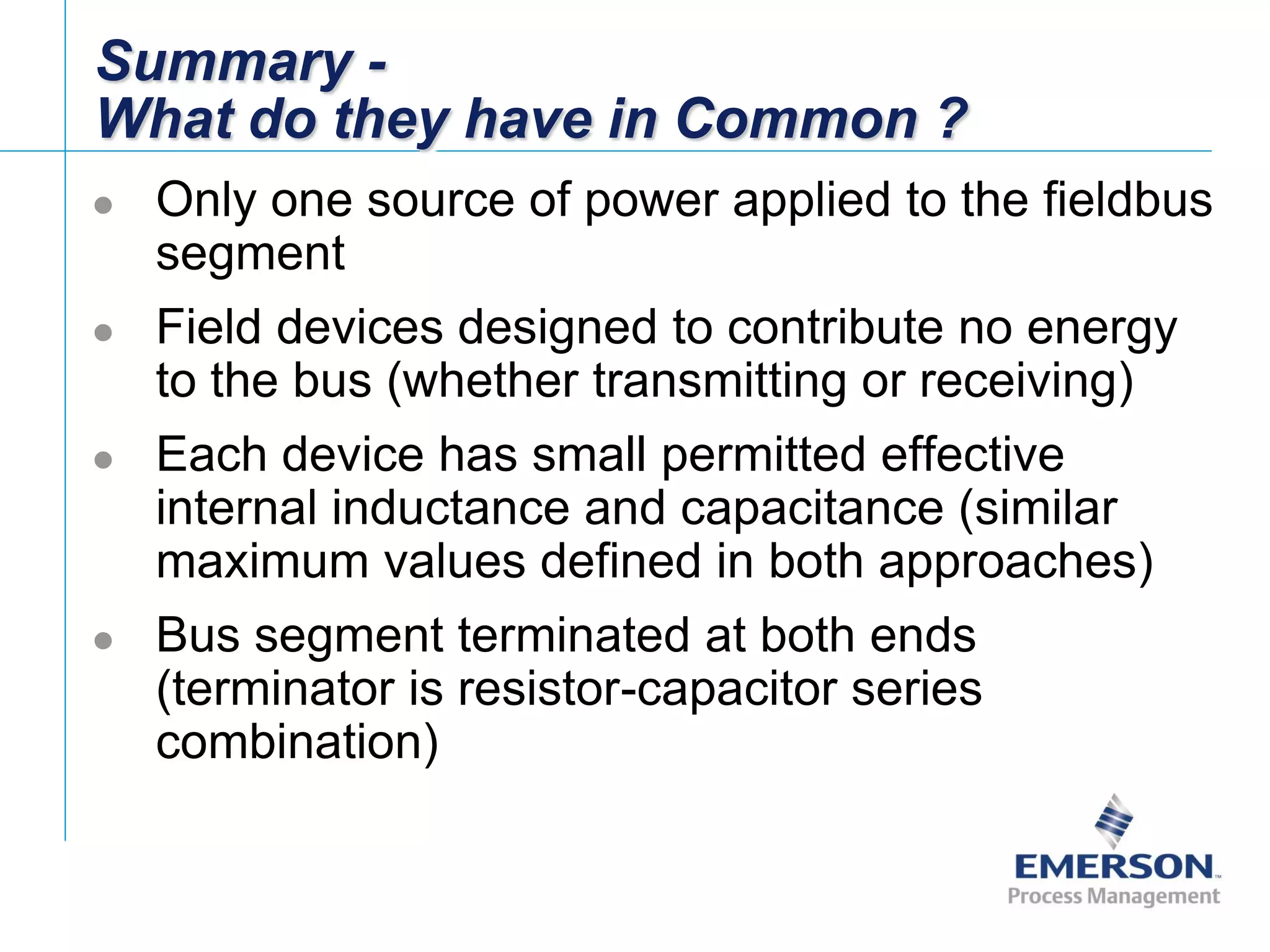 [File Name or Event]
Emerson Confidential
27-Jun-01, Slide 54
Summary -
What do they have in Common ?
 Only one source of power applied to the fieldbus
segment
 Field devices designed to contribute no energy
to the bus (whether transmitting or receiving)
 Each device has small permitted effective
internal inductance and capacitance (similar
maximum values defined in both approaches)
 Bus segment terminated at both ends
(terminator is resistor-capacitor series
combination)
 