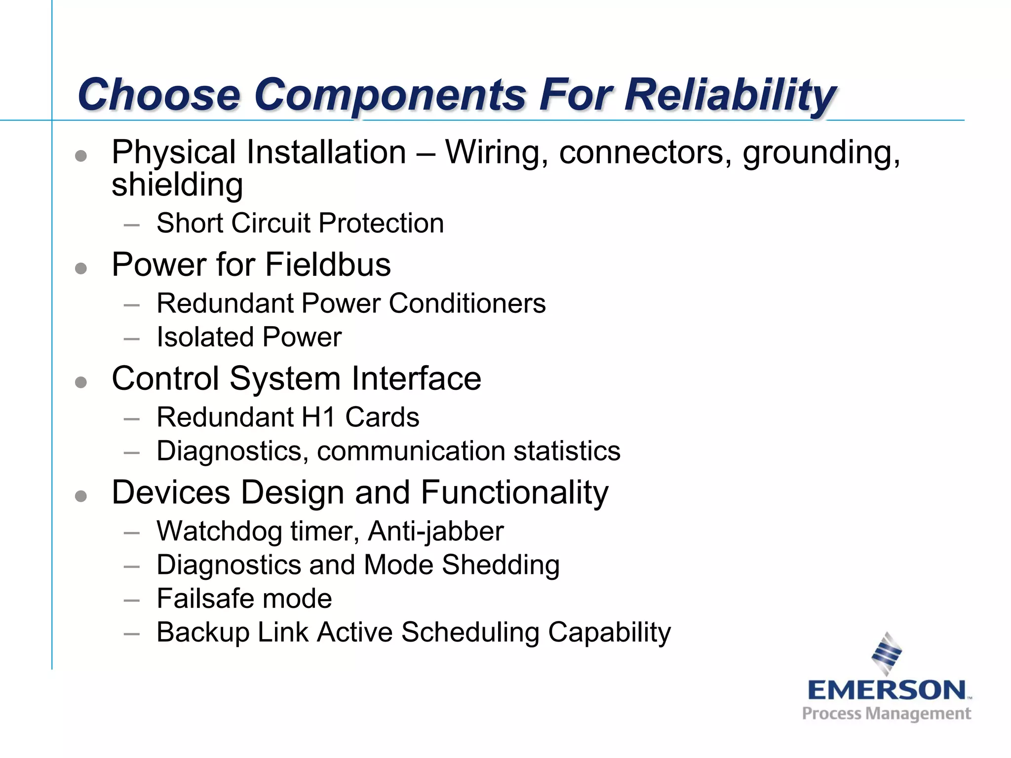 [File Name or Event]
Emerson Confidential
27-Jun-01, Slide 59
Choose Components For Reliability
 Physical Installation – Wiring, connectors, grounding,
shielding
– Short Circuit Protection
 Power for Fieldbus
– Redundant Power Conditioners
– Isolated Power
 Control System Interface
– Redundant H1 Cards
– Diagnostics, communication statistics
 Devices Design and Functionality
– Watchdog timer, Anti-jabber
– Diagnostics and Mode Shedding
– Failsafe mode
– Backup Link Active Scheduling Capability
 