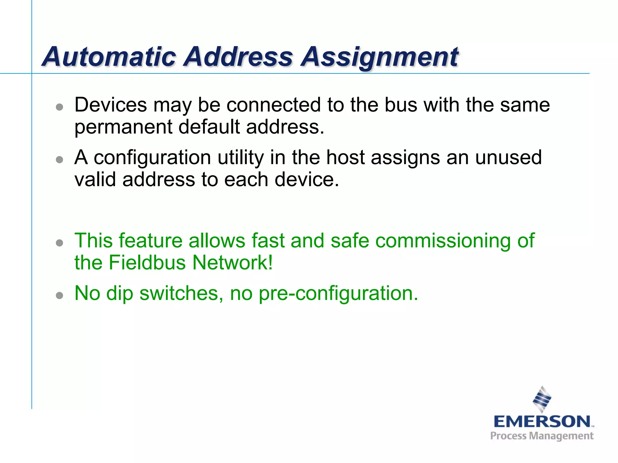 [File Name or Event]
Emerson Confidential
27-Jun-01, Slide 77
Automatic Address Assignment
 Devices may be connected to the bus with the same
permanent default address.
 A configuration utility in the host assigns an unused
valid address to each device.
 This feature allows fast and safe commissioning of
the Fieldbus Network!
 No dip switches, no pre-configuration.
 