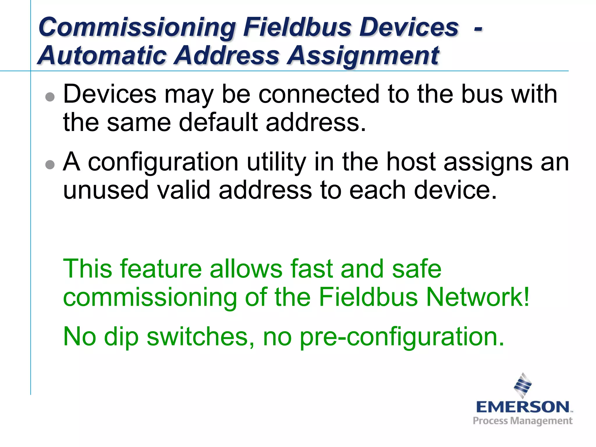 [File Name or Event]
Emerson Confidential
27-Jun-01, Slide 90
Commissioning Fieldbus Devices -
Automatic Address Assignment
 Devices may be connected to the bus with
the same default address.
 A configuration utility in the host assigns an
unused valid address to each device.
 This feature allows fast and safe
commissioning of the Fieldbus Network!
 No dip switches, no pre-configuration.
 