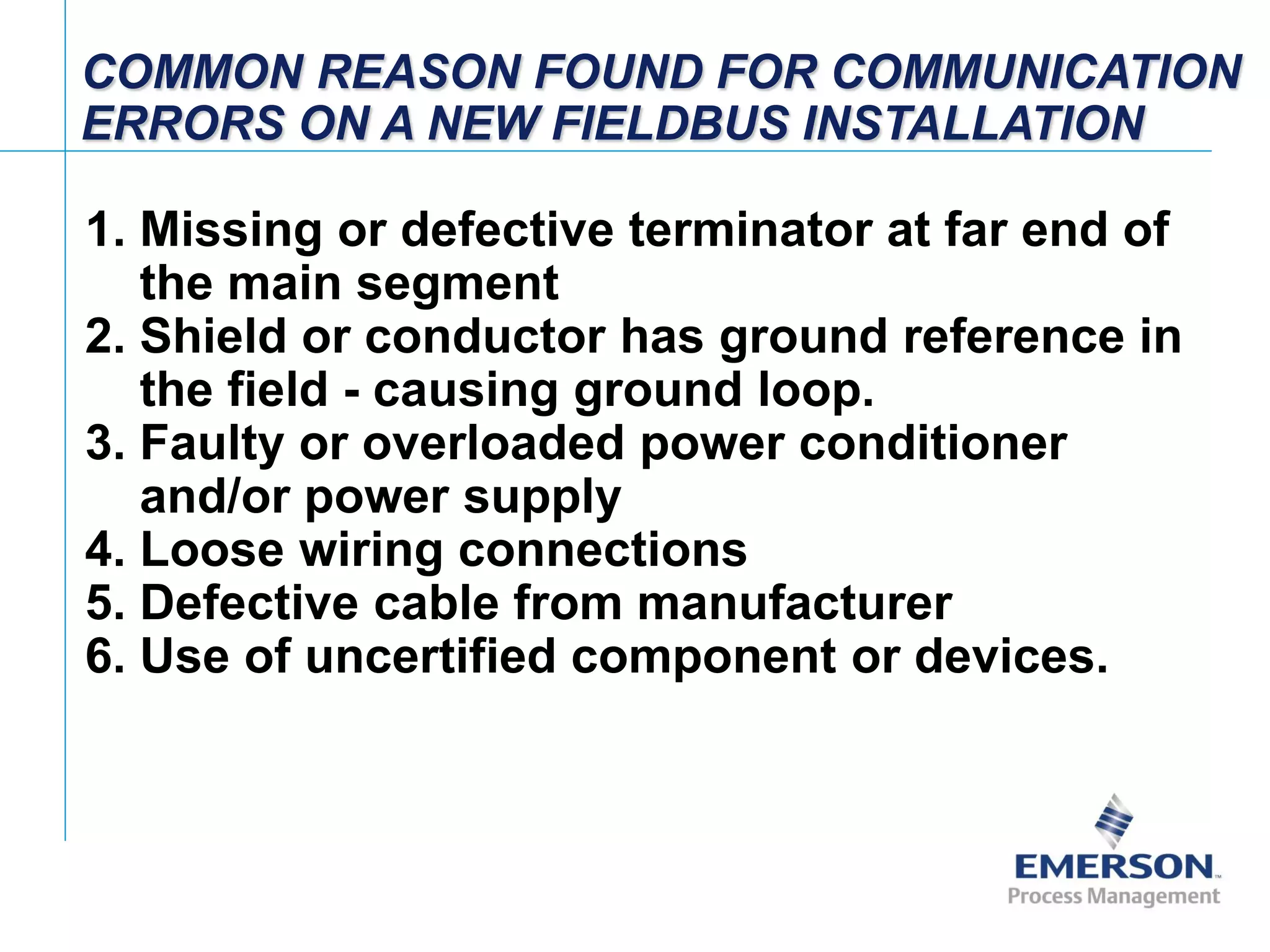 [File Name or Event]
Emerson Confidential
27-Jun-01, Slide 93
COMMON REASON FOUND FOR COMMUNICATION
ERRORS ON A NEW FIELDBUS INSTALLATION
1. Missing or defective terminator at far end of
the main segment
2. Shield or conductor has ground reference in
the field - causing ground loop.
3. Faulty or overloaded power conditioner
and/or power supply
4. Loose wiring connections
5. Defective cable from manufacturer
6. Use of uncertified component or devices.
 