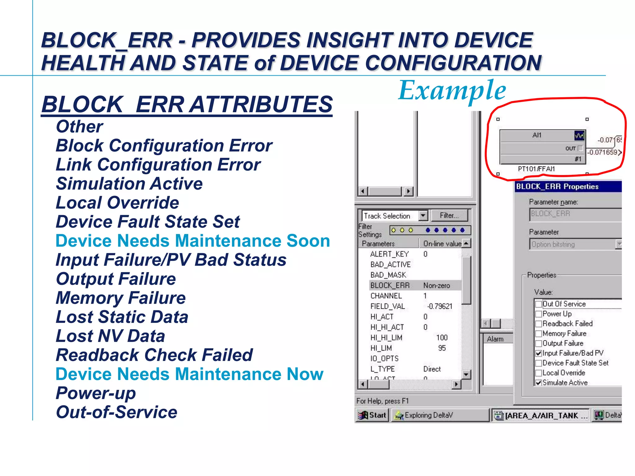 [File Name or Event]
Emerson Confidential
27-Jun-01, Slide 97
Example
BLOCK_ERR - PROVIDES INSIGHT INTO DEVICE
HEALTH AND STATE of DEVICE CONFIGURATION
BLOCK_ERR ATTRIBUTES
Other
Block Configuration Error
Link Configuration Error
Simulation Active
Local Override
Device Fault State Set
Device Needs Maintenance Soon
Input Failure/PV Bad Status
Output Failure
Memory Failure
Lost Static Data
Lost NV Data
Readback Check Failed
Device Needs Maintenance Now
Power-up
Out-of-Service
 