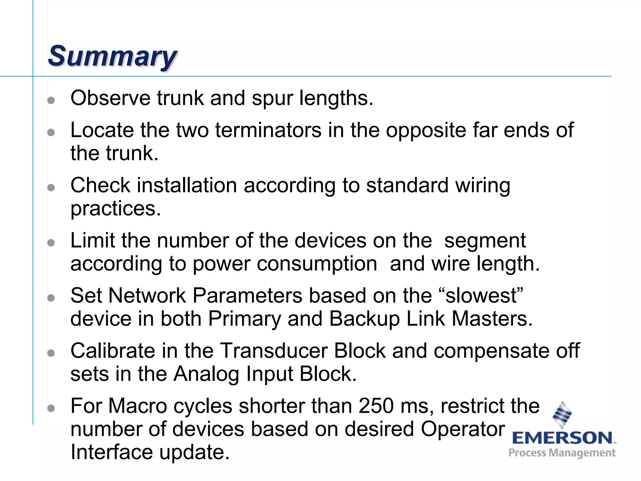[File Name or Event]
Emerson Confidential
27-Jun-01, Slide 102
Summary
 Observe trunk and spur lengths.
 Locate the two terminators in the opposite far ends of
the trunk.
 Check installation according to standard wiring
practices.
 Limit the number of the devices on the segment
according to power consumption and wire length.
 Set Network Parameters based on the “slowest”
device in both Primary and Backup Link Masters.
 Calibrate in the Transducer Block and compensate off
sets in the Analog Input Block.
 For Macro cycles shorter than 250 ms, restrict the
number of devices based on desired Operator
Interface update.
 