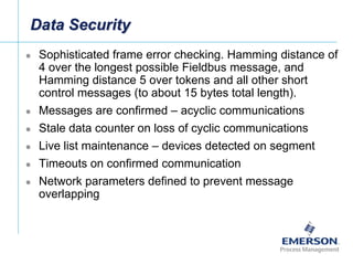 [File Name or Event]
Emerson Confidential
27-Jun-01, Slide 13
Data Security
 Sophisticated frame error checking. Hamming distance of
4 over the longest possible Fieldbus message, and
Hamming distance 5 over tokens and all other short
control messages (to about 15 bytes total length).
 Messages are confirmed – acyclic communications
 Stale data counter on loss of cyclic communications
 Live list maintenance – devices detected on segment
 Timeouts on confirmed communication
 Network parameters defined to prevent message
overlapping
 