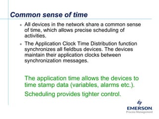 [File Name or Event]
Emerson Confidential
27-Jun-01, Slide 20
Common sense of time
 All devices in the network share a common sense
of time, which allows precise scheduling of
activities.
 The Application Clock Time Distribution function
synchronizes all fieldbus devices. The devices
maintain their application clocks between
synchronization messages.
 The application time allows the devices to
time stamp data (variables, alarms etc.).
 Scheduling provides tighter control.
 