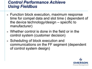[File Name or Event]
Emerson Confidential
27-Jun-01, Slide 40
Control Performance Achieve
Using Fieldbus
 Function block execution, maximum response
time for compel data and slot time ( dependent of
the device technology/design – specific to
manufacturer)
 Whether control is done in the field or in the
control system (customer decision)
 Scheduling of block execution and
communications on the FF segment (dependent
of control system design)
 