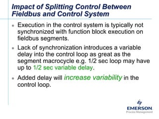 [File Name or Event]
Emerson Confidential
27-Jun-01, Slide 61
Impact of Splitting Control Between
Fieldbus and Control System
 Execution in the control system is typically not
synchronized with function block execution on
fieldbus segments.
 Lack of synchronization introduces a variable
delay into the control loop as great as the
segment macrocycle e.g. 1/2 sec loop may have
up to 1/2 sec variable delay.
 Added delay will increase variability in the
control loop.
 