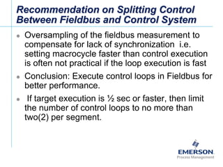 [File Name or Event]
Emerson Confidential
27-Jun-01, Slide 62
Recommendation on Splitting Control
Between Fieldbus and Control System
 Oversampling of the fieldbus measurement to
compensate for lack of synchronization i.e.
setting macrocycle faster than control execution
is often not practical if the loop execution is fast
 Conclusion: Execute control loops in Fieldbus for
better performance.
 If target execution is ½ sec or faster, then limit
the number of control loops to no more than
two(2) per segment.
 