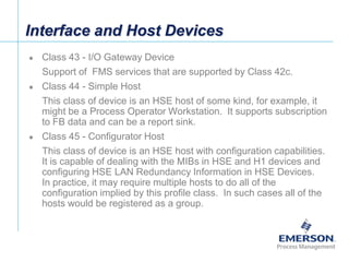 [File Name or Event]
Emerson Confidential
27-Jun-01, Slide 72
Interface and Host Devices
 Class 43 - I/O Gateway Device
Support of FMS services that are supported by Class 42c.
 Class 44 - Simple Host
This class of device is an HSE host of some kind, for example, it
might be a Process Operator Workstation. It supports subscription
to FB data and can be a report sink.
 Class 45 - Configurator Host
This class of device is an HSE host with configuration capabilities.
It is capable of dealing with the MIBs in HSE and H1 devices and
configuring HSE LAN Redundancy Information in HSE Devices.
In practice, it may require multiple hosts to do all of the
configuration implied by this profile class. In such cases all of the
hosts would be registered as a group.
 