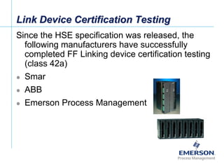 [File Name or Event]
Emerson Confidential
27-Jun-01, Slide 74
Link Device Certification Testing
Since the HSE specification was released, the
following manufacturers have successfully
completed FF Linking device certification testing
(class 42a)
 Smar
 ABB
 Emerson Process Management
 