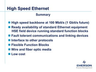[File Name or Event]
Emerson Confidential
27-Jun-01, Slide 75
 High speed backbone at 100 Mbit/s (1 Gbit/s future)
 Ready availability of standard Ethernet equipment
HSE field device running standard function blocks
 Fault tolerant communications and linking devices
 Interface to other protocols
 Flexible Function Blocks
 Wire and fiber optic media
 Low cost
High Speed Ethernet
Summary
 