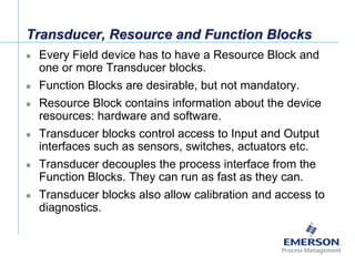 [File Name or Event]
Emerson Confidential
27-Jun-01, Slide 28
Transducer, Resource and Function Blocks
 Every Field device has to have a Resource Block and
one or more Transducer blocks.
 Function Blocks are desirable, but not mandatory.
 Resource Block contains information about the device
resources: hardware and software.
 Transducer blocks control access to Input and Output
interfaces such as sensors, switches, actuators etc.
 Transducer decouples the process interface from the
Function Blocks. They can run as fast as they can.
 Transducer blocks also allow calibration and access to
diagnostics.
 