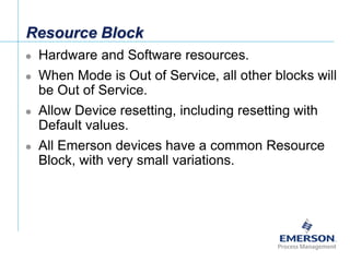 [File Name or Event]
Emerson Confidential
27-Jun-01, Slide 29
Resource Block
 Hardware and Software resources.
 When Mode is Out of Service, all other blocks will
be Out of Service.
 Allow Device resetting, including resetting with
Default values.
 All Emerson devices have a common Resource
Block, with very small variations.
 