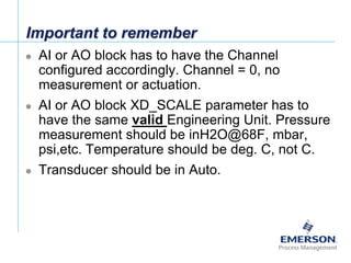 [File Name or Event]
Emerson Confidential
27-Jun-01, Slide 38
Important to remember
 AI or AO block has to have the Channel
configured accordingly. Channel = 0, no
measurement or actuation.
 AI or AO block XD_SCALE parameter has to
have the same valid Engineering Unit. Pressure
measurement should be inH2O@68F, mbar,
psi,etc. Temperature should be deg. C, not C.
 Transducer should be in Auto.
 