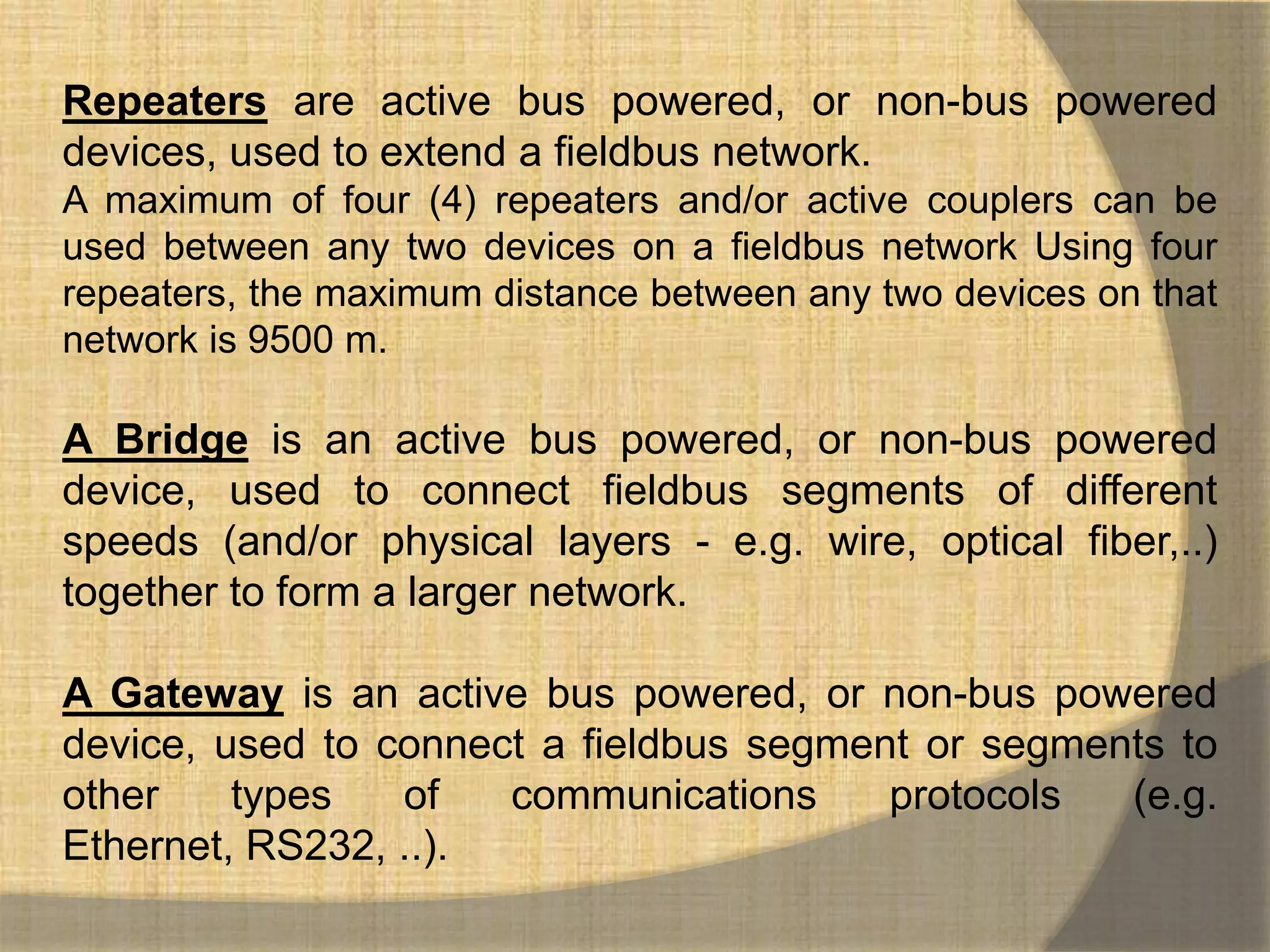 Repeaters are active bus powered, or non-bus powered
devices, used to extend a fieldbus network.
A maximum of four (4) repeaters and/or active couplers can be
used between any two devices on a fieldbus network Using four
repeaters, the maximum distance between any two devices on that
network is 9500 m.

A Bridge is an active bus powered, or non-bus powered
device, used to connect fieldbus segments of different
speeds (and/or physical layers - e.g. wire, optical fiber,..)
together to form a larger network.

A Gateway is an active bus powered, or non-bus powered
device, used to connect a fieldbus segment or segments to
other    types   of   communications     protocols  (e.g.
Ethernet, RS232, ..).
 