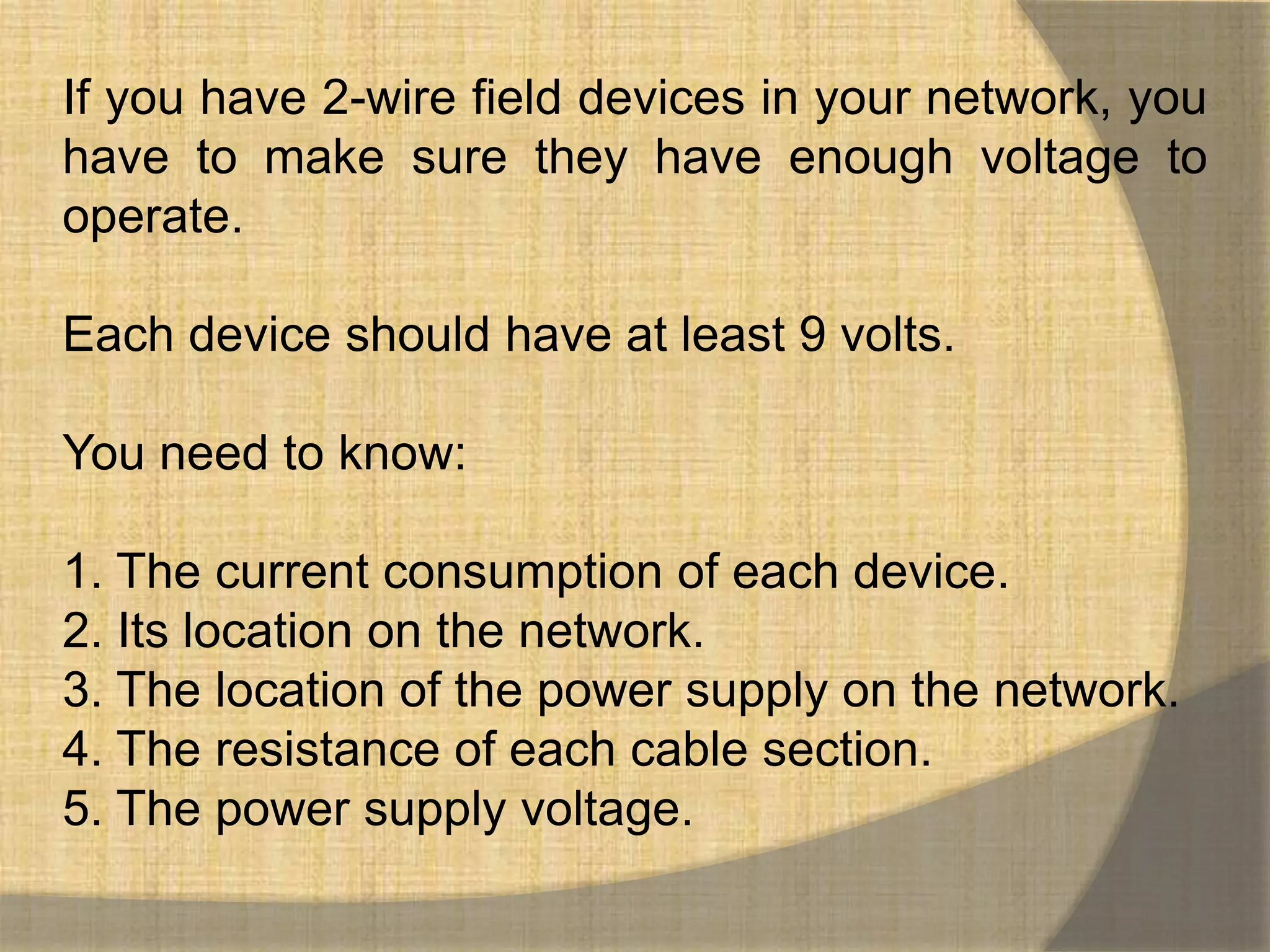 If you have 2-wire field devices in your network, you
have to make sure they have enough voltage to
operate.

Each device should have at least 9 volts.

You need to know:

1. The current consumption of each device.
2. Its location on the network.
3. The location of the power supply on the network.
4. The resistance of each cable section.
5. The power supply voltage.
 