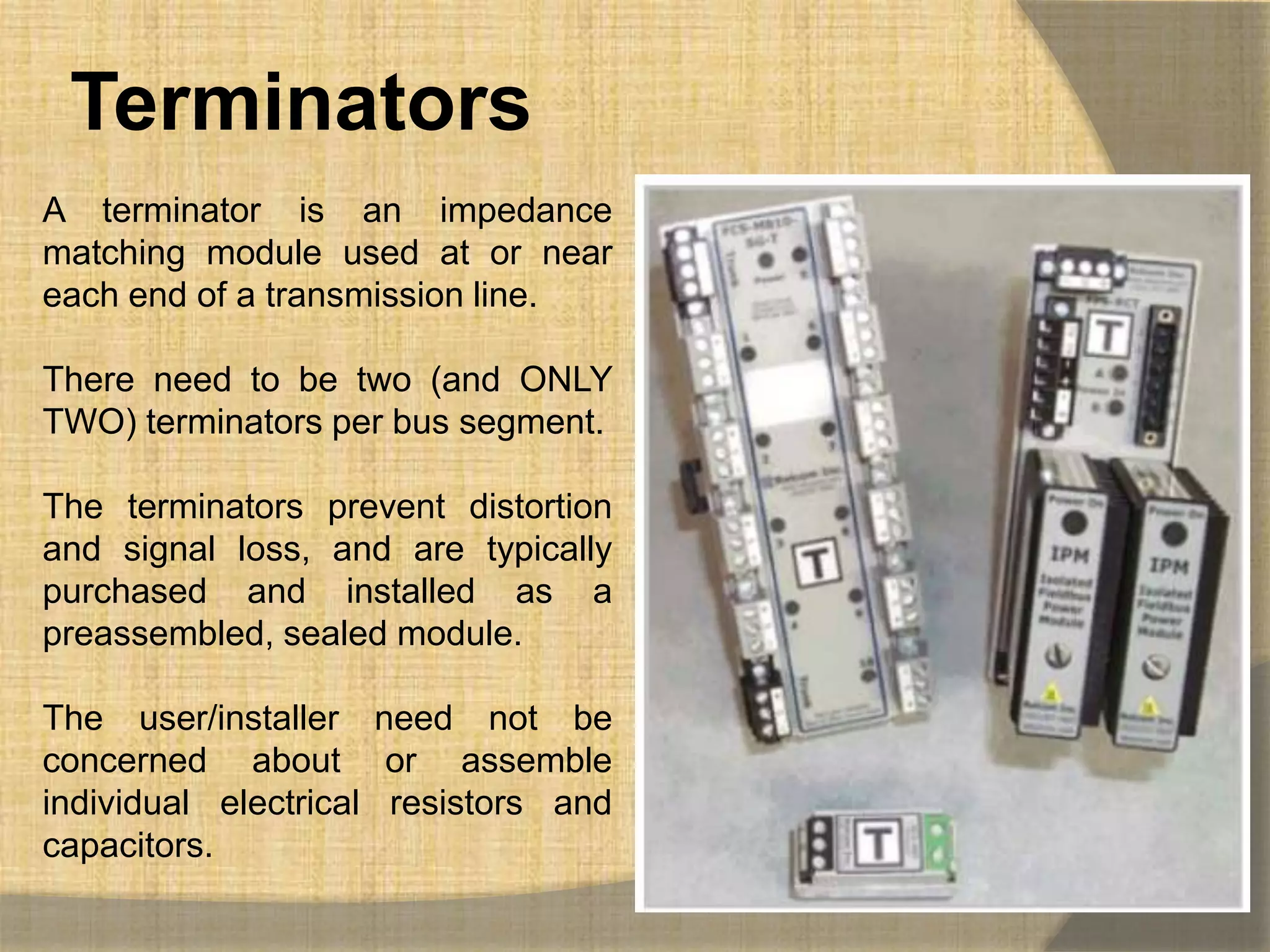 Terminators
A terminator is an impedance
matching module used at or near
each end of a transmission line.

There need to be two (and ONLY
TWO) terminators per bus segment.

The terminators prevent distortion
and signal loss, and are typically
purchased and installed as a
preassembled, sealed module.

The user/installer need not be
concerned about or assemble
individual electrical resistors and
capacitors.
 