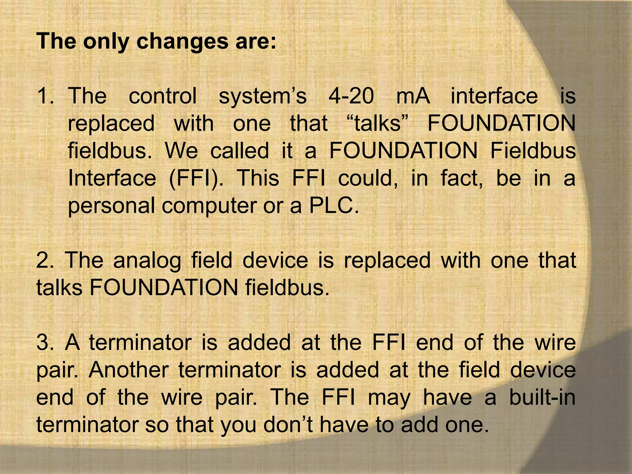 The only changes are:

1. The control system‟s 4-20 mA interface is
   replaced with one that “talks” FOUNDATION
   fieldbus. We called it a FOUNDATION Fieldbus
   Interface (FFI). This FFI could, in fact, be in a
   personal computer or a PLC.

2. The analog field device is replaced with one that
talks FOUNDATION fieldbus.

3. A terminator is added at the FFI end of the wire
pair. Another terminator is added at the field device
end of the wire pair. The FFI may have a built-in
terminator so that you don‟t have to add one.
 
