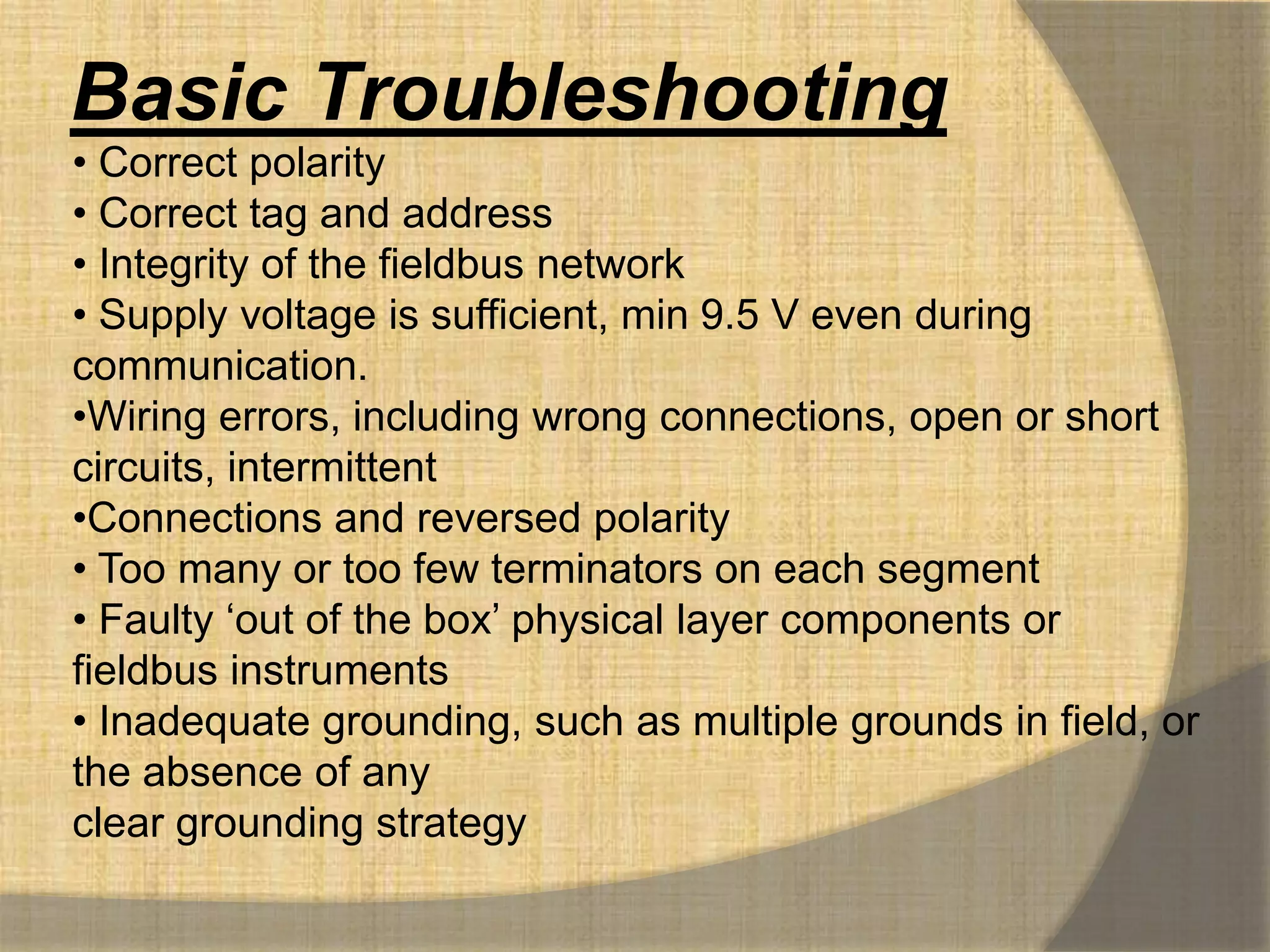 Basic Troubleshooting
• Correct polarity
• Correct tag and address
• Integrity of the fieldbus network
• Supply voltage is sufficient, min 9.5 V even during
communication.
•Wiring errors, including wrong connections, open or short
circuits, intermittent
•Connections and reversed polarity
• Too many or too few terminators on each segment
• Faulty „out of the box‟ physical layer components or
fieldbus instruments
• Inadequate grounding, such as multiple grounds in field, or
the absence of any
clear grounding strategy
 