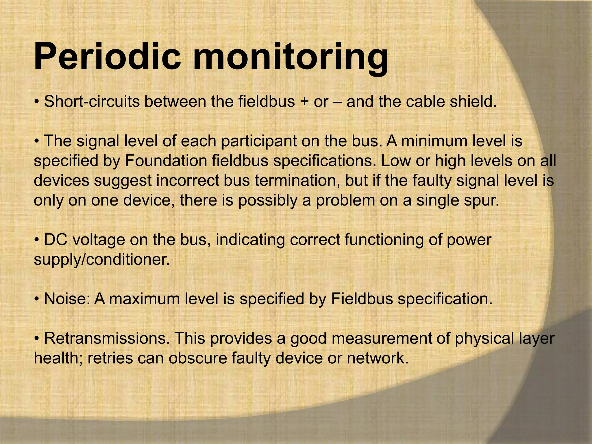 Periodic monitoring
• Short-circuits between the fieldbus + or – and the cable shield.

• The signal level of each participant on the bus. A minimum level is
specified by Foundation fieldbus specifications. Low or high levels on all
devices suggest incorrect bus termination, but if the faulty signal level is
only on one device, there is possibly a problem on a single spur.

• DC voltage on the bus, indicating correct functioning of power
supply/conditioner.

• Noise: A maximum level is specified by Fieldbus specification.

• Retransmissions. This provides a good measurement of physical layer
health; retries can obscure faulty device or network.
 