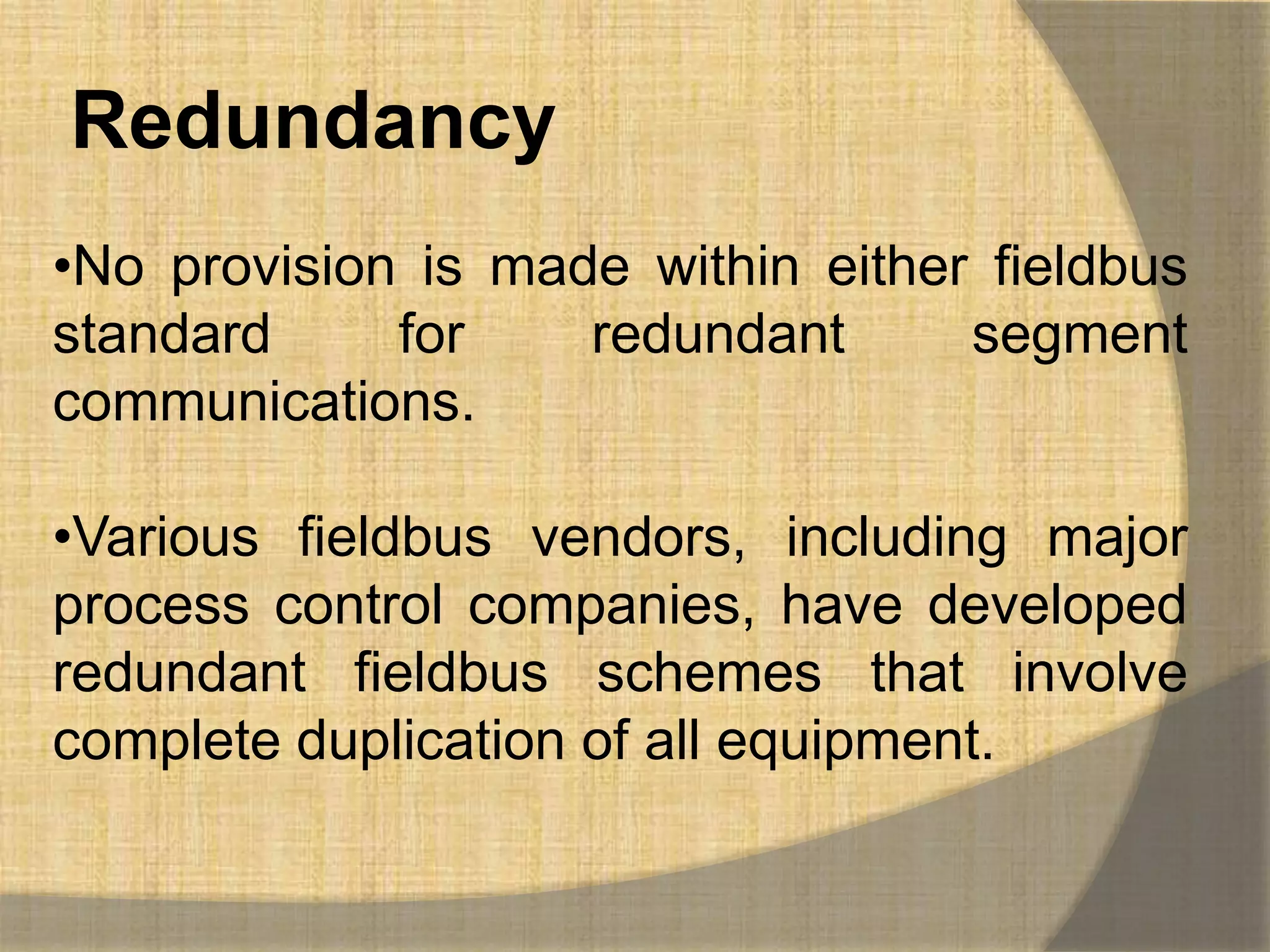 Redundancy
•No provision is made within either fieldbus
standard     for    redundant      segment
communications.

•Various fieldbus vendors, including major
process control companies, have developed
redundant fieldbus schemes that involve
complete duplication of all equipment.
 