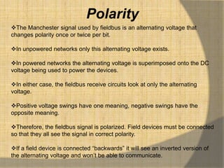 Polarity
The Manchester signal used by fieldbus is an alternating voltage that
changes polarity once or twice per bit.

In unpowered networks only this alternating voltage exists.

In powered networks the alternating voltage is superimposed onto the DC
voltage being used to power the devices.

In either case, the fieldbus receive circuits look at only the alternating
voltage.

Positive voltage swings have one meaning, negative swings have the
opposite meaning.

Therefore, the fieldbus signal is polarized. Field devices must be connected
so that they all see the signal in correct polarity.

If a field device is connected “backwards” it will see an inverted version of
the alternating voltage and won‟t be able to communicate.
 
