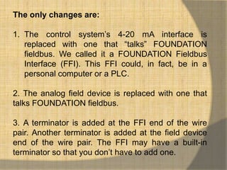 The only changes are:

1. The control system‟s 4-20 mA interface is
   replaced with one that “talks” FOUNDATION
   fieldbus. We called it a FOUNDATION Fieldbus
   Interface (FFI). This FFI could, in fact, be in a
   personal computer or a PLC.

2. The analog field device is replaced with one that
talks FOUNDATION fieldbus.

3. A terminator is added at the FFI end of the wire
pair. Another terminator is added at the field device
end of the wire pair. The FFI may have a built-in
terminator so that you don‟t have to add one.
 