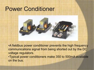 Power Conditioner




 •A fieldbus power conditioner prevents the high frequency
 communications signal from being shorted out by the DC
 voltage regulators.
 •Typical power conditioners make 350 to 500mA available
 on the bus.
 