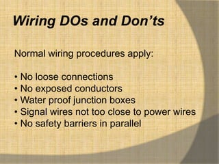 Wiring DOs and Don’ts

Normal wiring procedures apply:

• No loose connections
• No exposed conductors
• Water proof junction boxes
• Signal wires not too close to power wires
• No safety barriers in parallel
 