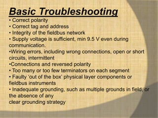 Basic Troubleshooting
• Correct polarity
• Correct tag and address
• Integrity of the fieldbus network
• Supply voltage is sufficient, min 9.5 V even during
communication.
•Wiring errors, including wrong connections, open or short
circuits, intermittent
•Connections and reversed polarity
• Too many or too few terminators on each segment
• Faulty „out of the box‟ physical layer components or
fieldbus instruments
• Inadequate grounding, such as multiple grounds in field, or
the absence of any
clear grounding strategy
 