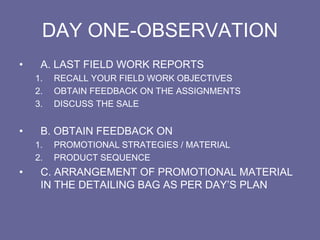 DAY ONE-OBSERVATION
• A. LAST FIELD WORK REPORTS
1. RECALL YOUR FIELD WORK OBJECTIVES
2. OBTAIN FEEDBACK ON THE ASSIGNMENTS
3. DISCUSS THE SALE
• B. OBTAIN FEEDBACK ON
1. PROMOTIONAL STRATEGIES / MATERIAL
2. PRODUCT SEQUENCE
• C. ARRANGEMENT OF PROMOTIONAL MATERIAL
IN THE DETAILING BAG AS PER DAY’S PLAN
 