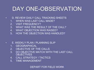 DAY ONE-OBSERVATION
• D. REVIEW DAILY CALL TRACKING SHEETS
1. WHEN WAS LAST CALL MADE?
2. VISIT FREQUENCY?
3. WHAT WAS THE RESULT OF THE CALL?
4. WHAT OBJECTION WAS RAISED?
5. HOW THE OBJECTION WAS HANDLED?
• E. WEEKLY PLAN / PLANNING SLIP
1. GEOGRAPHICAL
2. OBJECTIVE OF THE CALLS
3. DO OBJECTIVE MATCH WITH THE LAST CALL
OBJECTIVES
4. CALL STRATEGY / TACTICS
5. TIME MANAGEMENT
DEPART FOR FIELD WORK
 