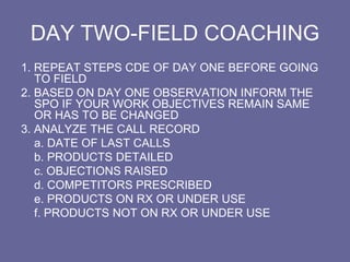 DAY TWO-FIELD COACHING
1. REPEAT STEPS CDE OF DAY ONE BEFORE GOING
TO FIELD
2. BASED ON DAY ONE OBSERVATION INFORM THE
SPO IF YOUR WORK OBJECTIVES REMAIN SAME
OR HAS TO BE CHANGED
3. ANALYZE THE CALL RECORD
a. DATE OF LAST CALLS
b. PRODUCTS DETAILED
c. OBJECTIONS RAISED
d. COMPETITORS PRESCRIBED
e. PRODUCTS ON RX OR UNDER USE
f. PRODUCTS NOT ON RX OR UNDER USE
 