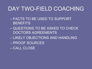 DAY TWO-FIELD COACHING
– FACTS TO BE USED TO SUPPORT
BENEFITS
– QUESTIONS TO BE ASKED TO CHECK
DOCTORS AGREEMENTS
– LIKELY OBJECTIONS AND HANDLING
– PROOF SOURCES
– CALL CLOSE
 
