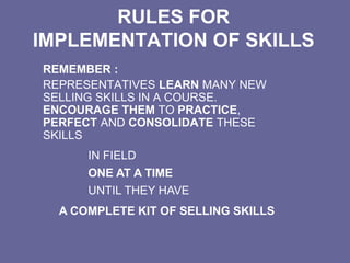 RULES FOR
IMPLEMENTATION OF SKILLS
REMEMBER :
REPRESENTATIVES LEARN MANY NEW
SELLING SKILLS IN A COURSE.
ENCOURAGE THEM TO PRACTICE,
PERFECT AND CONSOLIDATE THESE
SKILLS
IN FIELD
ONE AT A TIME
UNTIL THEY HAVE
A COMPLETE KIT OF SELLING SKILLS
 