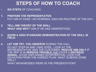 STEPS OF HOW TO COACH
• SIX STEPS OF COACHING
1. PREPARE THE REPRESENTATIVE.
PUT HIM AT EASE / NO WORRIES. DISCUSS ROUTINE OF THE DAY.
2. TELL HIM THEORY OF THE SKILL.
WHAT AND WHY? ASK IF HE HAS UNDERSTOOD.
3. SHOW A HIGH STANDARD DEMONSTRATION OF THE SKILL IN
FIELD.
4. LET HIM TRY, YOU OBSERVE DURING THE CALL
DO NOT STEP-IN AND TAKE OVER. LOOK AT THE
REPRESENTATIVE AND THE CUSTOMER. RESCUE HIM ONLY IF
THE REP IS IN SERIOUS TROUBLE AND GIVES A DISTRESS
SIGNAL. AVOID UNPLANNED INTERVENTION. LOOK FOR
DEVIATION FROM THE AGREED PLAN. WHAT IS BEING DONE
WELL?
WHAT WEAKNESSES WERE IN THE PRESENTATION?
 