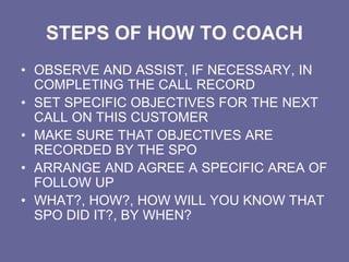 STEPS OF HOW TO COACH
• OBSERVE AND ASSIST, IF NECESSARY, IN
COMPLETING THE CALL RECORD
• SET SPECIFIC OBJECTIVES FOR THE NEXT
CALL ON THIS CUSTOMER
• MAKE SURE THAT OBJECTIVES ARE
RECORDED BY THE SPO
• ARRANGE AND AGREE A SPECIFIC AREA OF
FOLLOW UP
• WHAT?, HOW?, HOW WILL YOU KNOW THAT
SPO DID IT?, BY WHEN?
 