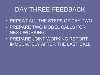DAY THREE-FEEDBACK
• REPEAT ALL THE STEPS OF DAY TWO
• PREPARE TWO MODEL CALLS FOR
NEXT WORKING
• PREPARE JOINT WORKING REPORT
IMMEDIATELY AFTER THE LAST CALL
 