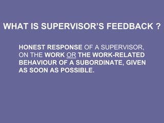 WHAT IS SUPERVISOR’S FEEDBACK ?
HONEST RESPONSE OF A SUPERVISOR,
ON THE WORK OR THE WORK-RELATED
BEHAVIOUR OF A SUBORDINATE, GIVEN
AS SOON AS POSSIBLE.
 
