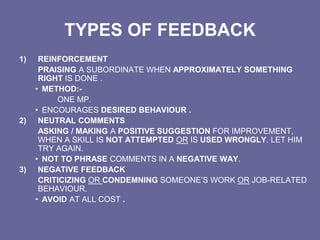 TYPES OF FEEDBACK
1) REINFORCEMENT
PRAISING A SUBORDINATE WHEN APPROXIMATELY SOMETHING
RIGHT IS DONE .
• METHOD:-
ONE MP.
• ENCOURAGES DESIRED BEHAVIOUR .
2) NEUTRAL COMMENTS
ASKING / MAKING A POSITIVE SUGGESTION FOR IMPROVEMENT,
WHEN A SKILL IS NOT ATTEMPTED OR IS USED WRONGLY. LET HIM
TRY AGAIN.
• NOT TO PHRASE COMMENTS IN A NEGATIVE WAY.
3) NEGATIVE FEEDBACK
CRITICIZING OR CONDEMNING SOMEONE’S WORK OR JOB-RELATED
BEHAVIOUR.
• AVOID AT ALL COST .
 