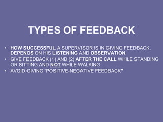TYPES OF FEEDBACK
• HOW SUCCESSFUL A SUPERVISOR IS IN GIVING FEEDBACK,
DEPENDS ON HIS LISTENING AND OBSERVATION.
• GIVE FEEDBACK (1) AND (2) AFTER THE CALL WHILE STANDING
OR SITTING AND NOT WHILE WALKING
• AVOID GIVING “POSITIVE-NEGATIVE FEEDBACK”
 