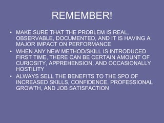 REMEMBER!
• MAKE SURE THAT THE PROBLEM IS REAL,
OBSERVABLE, DOCUMENTED, AND IT IS HAVING A
MAJOR IMPACT ON PERFORMANCE
• WHEN ANY NEW METHOD/SKILL IS INTRODUCED
FIRST TIME, THERE CAN BE CERTAIN AMOUNT OF
CURIOSITY, APPREHENSION, AND OCCASIONALLY
HOSTILITY
• ALWAYS SELL THE BENEFITS TO THE SPO OF
INCREASED SKILLS, CONFIDENCE, PROFESSIONAL
GROWTH, AND JOB SATISFACTION
 